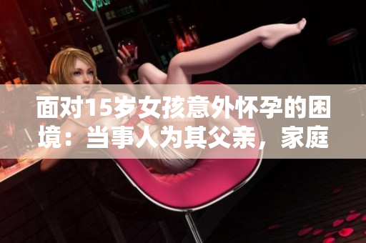 面对15岁女孩意外怀孕的困境：当事人为其父亲，家庭和社会如何给予支持与处理建议