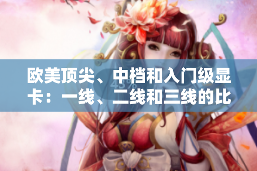 欧美顶尖、中档和入门级显卡：一线、二线和三线的比较