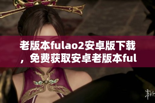 老版本fulao2安卓版下载，免费获取安卓老版本fulao2软件