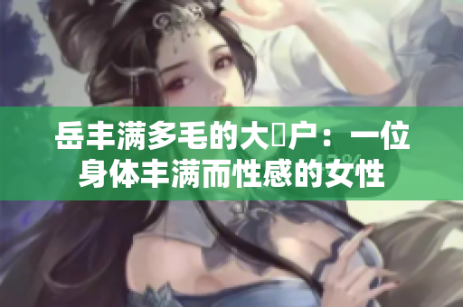 岳丰满多毛的大隂户：一位身体丰满而性感的女性