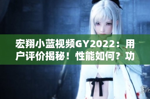宏翔小蓝视频GY2022：用户评价揭秘！性能如何？功能有何优势？