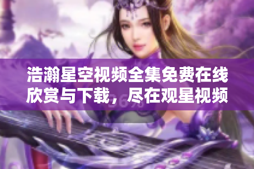浩瀚星空视频全集免费在线欣赏与下载，尽在观星视频库