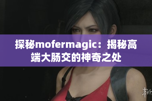 探秘mofermagic：揭秘高端大肠交的神奇之处