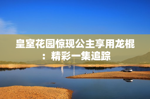 皇室花园惊现公主享用龙棍：精彩一集追踪