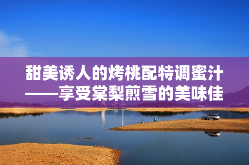 甜美诱人的烤桃配特调蜜汁——享受棠梨煎雪的美味佳肴