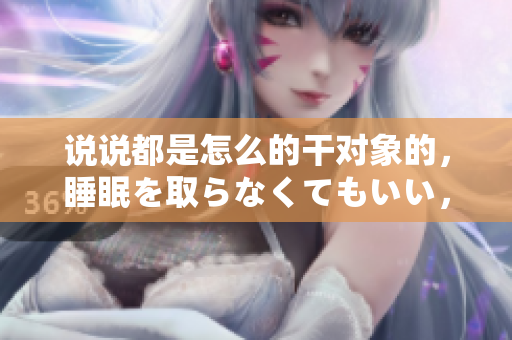 说说都是怎么的干对象的，睡眠を取らなくてもいい，睡觉抓着小鸡一晚上会怎样，睡过年纪最大的多少岁六十多，水润紧致销魂低吟古代，水润紧致销魂低吟767
