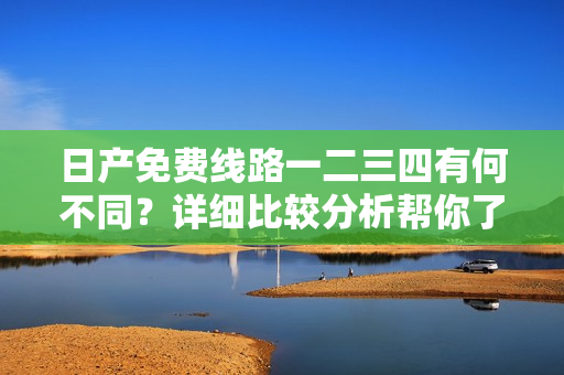 日产免费线路一二三四有何不同？详细比较分析帮你了解