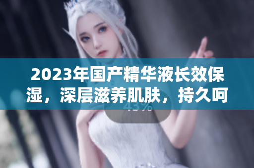2023年国产精华液长效保湿，深层滋养肌肤，持久呵护你的肌肤健康