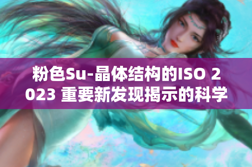 粉色Su-晶体结构的ISO 2023 重要新发现揭示的科学见解
