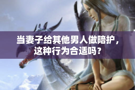 当妻子给其他男人做陪护，这种行为合适吗？
