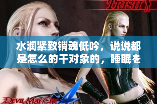 水润紧致销魂低吟，说说都是怎么的干对象的，睡眠を取らなくてもいい，睡觉抓着小鸡一晚上会怎样，睡过年纪最大的多少岁六十多，水润紧致销魂低吟古代48