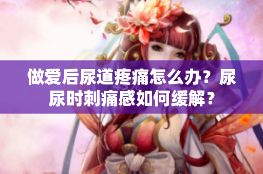 做爱后尿道疼痛怎么办？尿尿时刺痛感如何缓解？