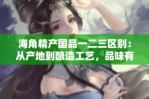 海角精产国品一二三区别：从产地到酿造工艺，品味有何不同