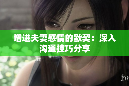 增进夫妻感情的默契：深入沟通技巧分享