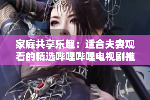 家庭共享乐趣：适合夫妻观看的精选哔哩哔哩电视剧推荐