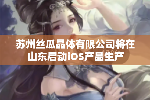 苏州丝瓜晶体有限公司将在山东启动iOS产品生产