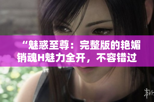 “魅惑至尊：完整版的艳媚销魂H魅力全开，不容错过！”
