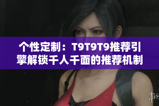 个性定制：T9T9T9推荐引擎解锁千人千面的推荐机制