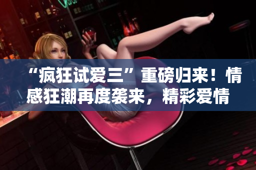 “疯狂试爱三”重磅归来！情感狂潮再度袭来，精彩爱情新篇章不容错过！