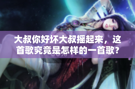 大叔你好坏大叔摇起来，这首歌究竟是怎样的一首歌？重新探究这首歌曲的魅力与故事