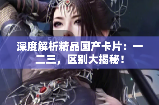 深度解析精品国产卡片：一二三，区别大揭秘！