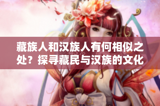 藏族人和汉族人有何相似之处？探寻藏民与汉族的文化交融