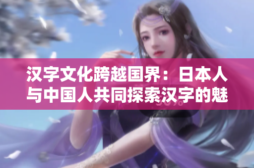 汉字文化跨越国界：日本人与中国人共同探索汉字的魅力
