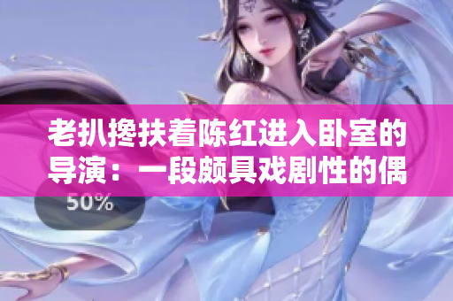 老扒搀扶着陈红进入卧室的导演：一段颇具戏剧性的偶遇