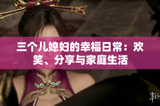 三个儿媳妇的幸福日常：欢笑、分享与家庭生活