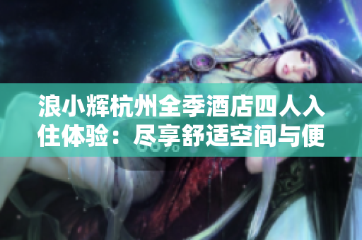 浪小辉杭州全季酒店四人入住体验：尽享舒适空间与便捷服务