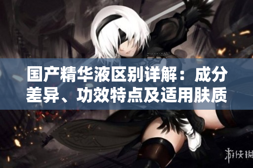国产精华液区别详解：成分差异、功效特点及适用肤质分析
