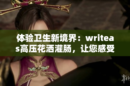 体验卫生新境界：writeas高压花洒灌肠，让您感受洁净与舒适的全新感受