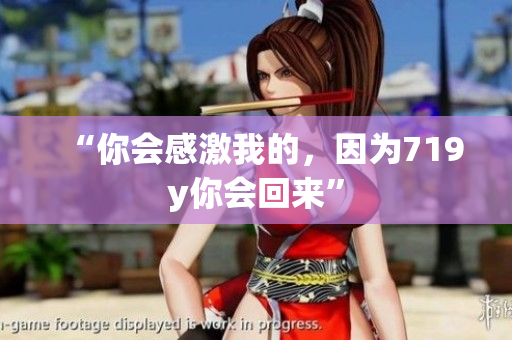 “你会感激我的，因为719y你会回来”