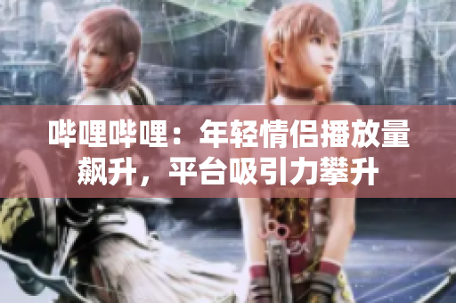 哔哩哔哩：年轻情侣播放量飙升，平台吸引力攀升