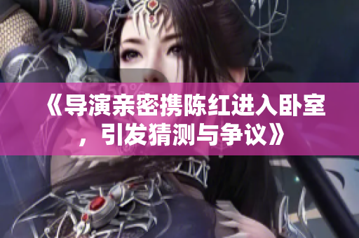《导演亲密携陈红进入卧室，引发猜测与争议》