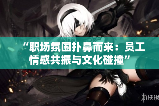 “职场氛围扑鼻而来：员工情感共振与文化碰撞”