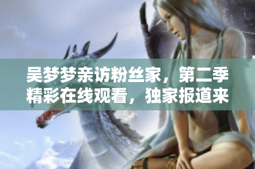 吴梦梦亲访粉丝家，第二季精彩在线观看，独家报道来自新华网1080