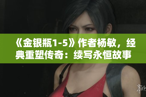 《金银瓶1-5》作者杨敏，经典重塑传奇：续写永恒故事