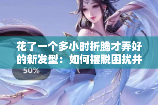 花了一个多小时折腾才弄好的新发型：如何摆脱困扰并轻松打理