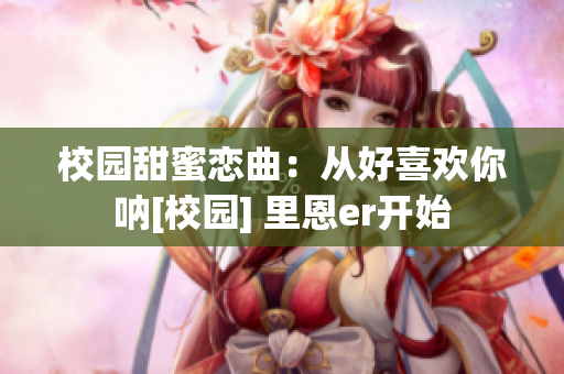 校园甜蜜恋曲：从好喜欢你呐[校园] 里恩er开始
