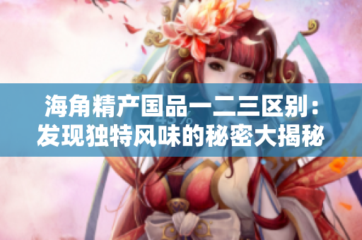 海角精产国品一二三区别：发现独特风味的秘密大揭秘