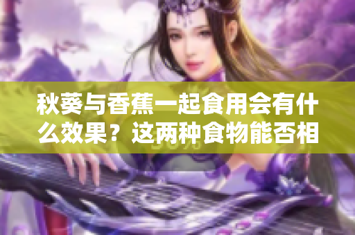 秋葵与香蕉一起食用会有什么效果？这两种食物能否相互搭配？
