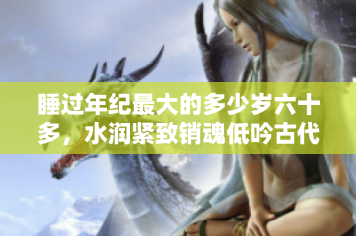 睡过年纪最大的多少岁六十多，水润紧致销魂低吟古代，水润紧致销魂低吟，说说都是怎么的干对象的，睡眠を取らなくてもいい，睡觉抓着小鸡一晚上会怎样1136