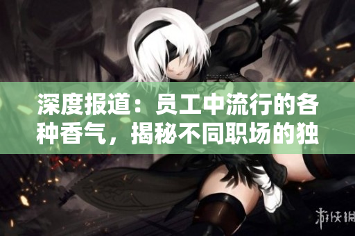 深度报道：员工中流行的各种香气，揭秘不同职场的独特氛围与文化