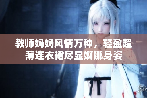 教师妈妈风情万种，轻盈超薄连衣裙尽显婀娜身姿