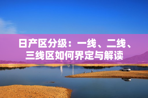 日产区分级：一线、二线、三线区如何界定与解读