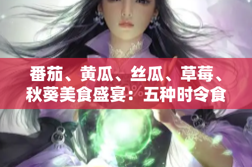 番茄、黄瓜、丝瓜、草莓、秋葵美食盛宴：五种时令食材的全方位应用指南