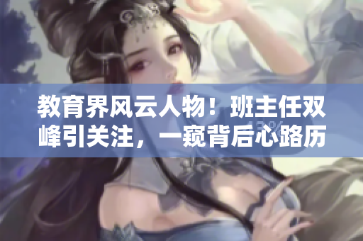 教育界风云人物！班主任双峰引关注，一窥背后心路历程