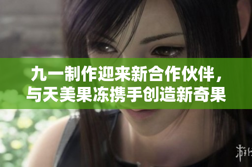 九一制作迎来新合作伙伴，与天美果冻携手创造新奇果冻产品