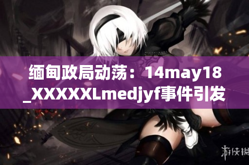 缅甸政局动荡：14may18_XXXXXLmedjyf事件引发新一轮政治波澜